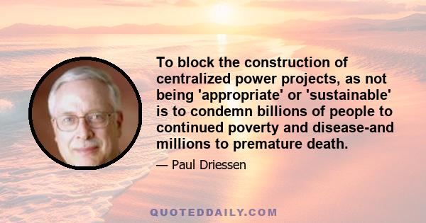 To block the construction of centralized power projects, as not being 'appropriate' or 'sustainable' is to condemn billions of people to continued poverty and disease-and millions to premature death.