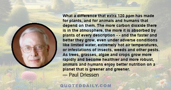 What a difference that extra 120 ppm has made for plants, and for animals and humans that depend on them. The more carbon dioxide there is in the atmosphere, the more it is absorbed by plants of every description - -