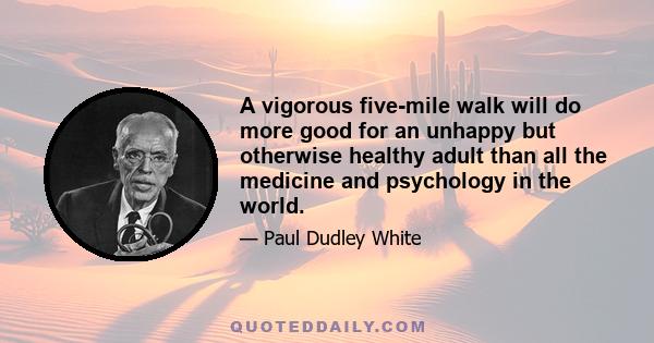 A vigorous five-mile walk will do more good for an unhappy but otherwise healthy adult than all the medicine and psychology in the world.