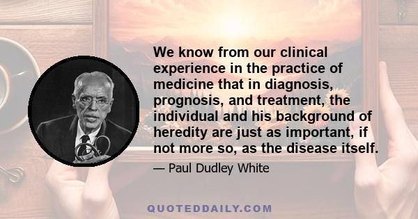 We know from our clinical experience in the practice of medicine that in diagnosis, prognosis, and treatment, the individual and his background of heredity are just as important, if not more so, as the disease itself.