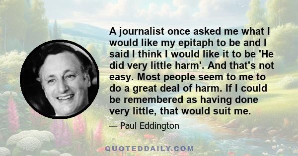 A journalist once asked me what I would like my epitaph to be and I said I think I would like it to be 'He did very little harm'. And that's not easy. Most people seem to me to do a great deal of harm. If I could be