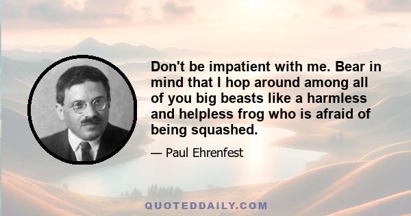 Don't be impatient with me. Bear in mind that I hop around among all of you big beasts like a harmless and helpless frog who is afraid of being squashed.