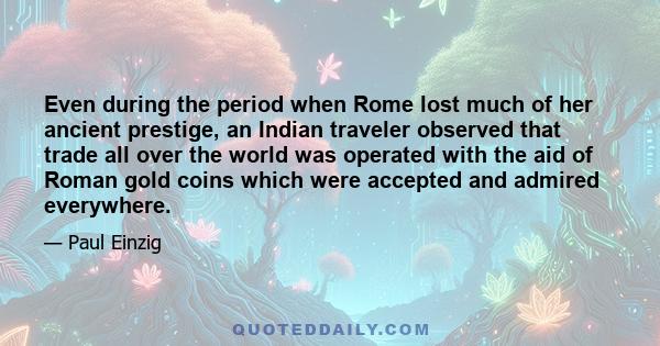 Even during the period when Rome lost much of her ancient prestige, an Indian traveler observed that trade all over the world was operated with the aid of Roman gold coins which were accepted and admired everywhere.