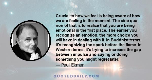 Crucial to how we feel is being aware of how we are feeling in the moment. The sine qua non of that is to realize that you are being emotional in the first place. The earlier you recognize an emotion, the more choice