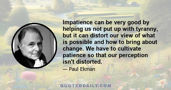 Impatience can be very good by helping us not put up with tyranny, but it can distort our view of what is possible and how to bring about change. We have to cultivate patience so that our perception isn't distorted.