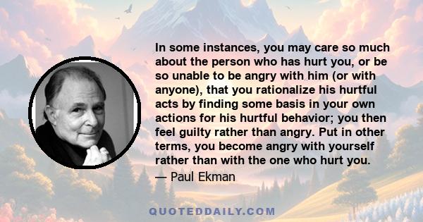 In some instances, you may care so much about the person who has hurt you, or be so unable to be angry with him (or with anyone), that you rationalize his hurtful acts by finding some basis in your own actions for his