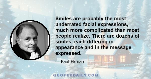 Smiles are probably the most underrated facial expressions, much more complicated than most people realize. There are dozens of smiles, each differing in appearance and in the message expressed.