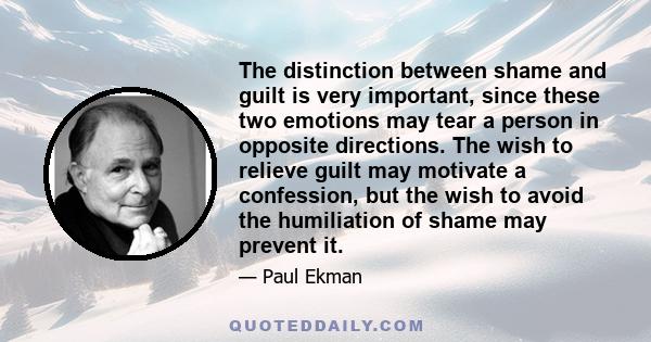 The distinction between shame and guilt is very important, since these two emotions may tear a person in opposite directions. The wish to relieve guilt may motivate a confession, but the wish to avoid the humiliation of 