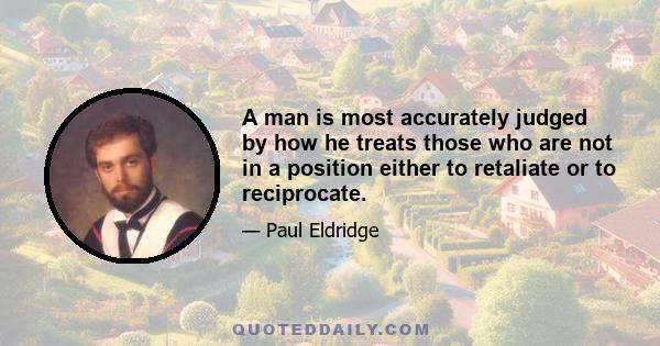 A man is most accurately judged by how he treats those who are not in a position either to retaliate or to reciprocate.