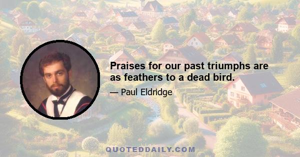 Praises for our past triumphs are as feathers to a dead bird.