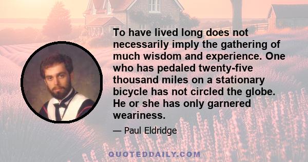 To have lived long does not necessarily imply the gathering of much wisdom and experience. One who has pedaled twenty-five thousand miles on a stationary bicycle has not circled the globe. He or she has only garnered