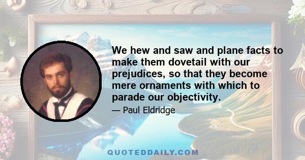 We hew and saw and plane facts to make them dovetail with our prejudices, so that they become mere ornaments with which to parade our objectivity.