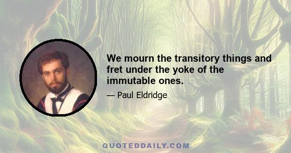 We mourn the transitory things and fret under the yoke of the immutable ones.