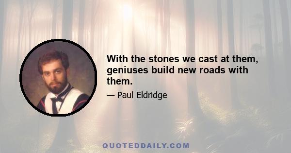 With the stones we cast at them, geniuses build new roads with them.