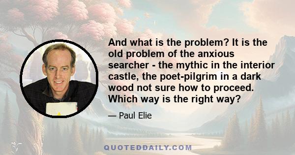 And what is the problem? It is the old problem of the anxious searcher - the mythic in the interior castle, the poet-pilgrim in a dark wood not sure how to proceed. Which way is the right way?