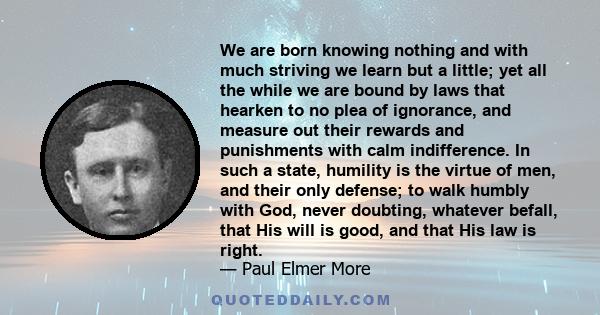 We are born knowing nothing and with much striving we learn but a little; yet all the while we are bound by laws that hearken to no plea of ignorance, and measure out their rewards and punishments with calm