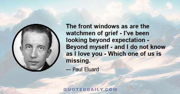 The front windows as are the watchmen of grief - I've been looking beyond expectation - Beyond myself - and I do not know as I love you - Which one of us is missing.