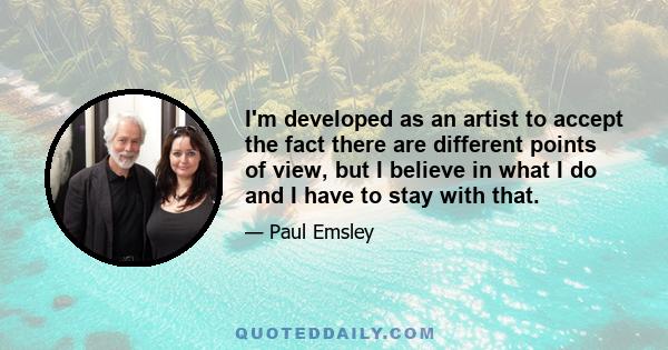 I'm developed as an artist to accept the fact there are different points of view, but I believe in what I do and I have to stay with that.