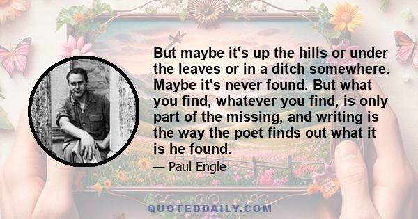 But maybe it's up the hills or under the leaves or in a ditch somewhere. Maybe it's never found. But what you find, whatever you find, is only part of the missing, and writing is the way the poet finds out what it is he 