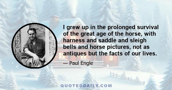 I grew up in the prolonged survival of the great age of the horse, with harness and saddle and sleigh bells and horse pictures, not as antiques but the facts of our lives.