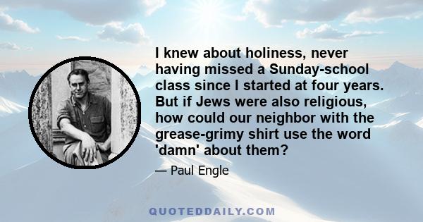 I knew about holiness, never having missed a Sunday-school class since I started at four years. But if Jews were also religious, how could our neighbor with the grease-grimy shirt use the word 'damn' about them?