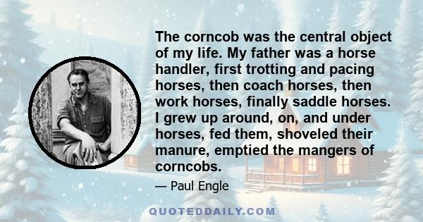 The corncob was the central object of my life. My father was a horse handler, first trotting and pacing horses, then coach horses, then work horses, finally saddle horses. I grew up around, on, and under horses, fed