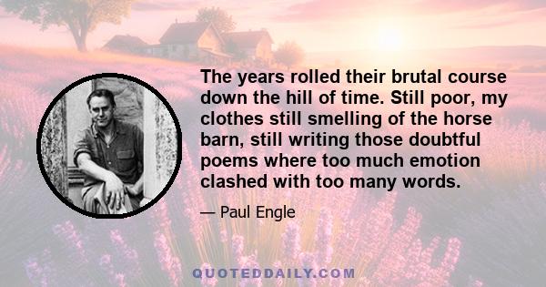 The years rolled their brutal course down the hill of time. Still poor, my clothes still smelling of the horse barn, still writing those doubtful poems where too much emotion clashed with too many words.