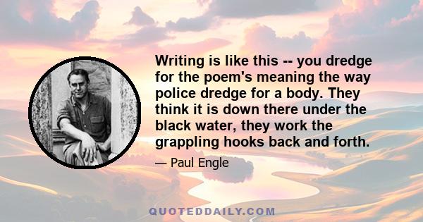 Writing is like this -- you dredge for the poem's meaning the way police dredge for a body. They think it is down there under the black water, they work the grappling hooks back and forth.