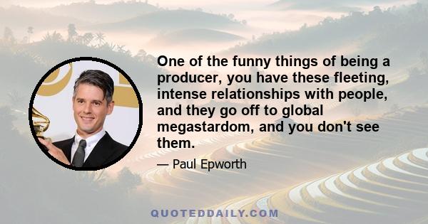 One of the funny things of being a producer, you have these fleeting, intense relationships with people, and they go off to global megastardom, and you don't see them.