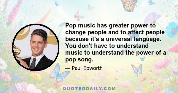 Pop music has greater power to change people and to affect people because it's a universal language. You don't have to understand music to understand the power of a pop song.