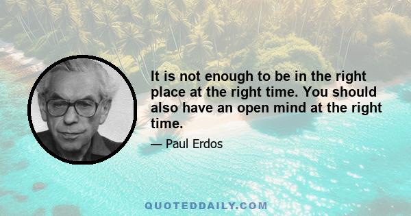 It is not enough to be in the right place at the right time. You should also have an open mind at the right time.