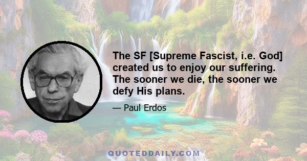 The SF [Supreme Fascist, i.e. God] created us to enjoy our suffering. The sooner we die, the sooner we defy His plans.