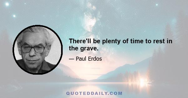 There'll be plenty of time to rest in the grave.