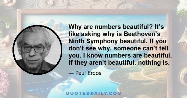 Why are numbers beautiful? It’s like asking why is Beethoven’s Ninth Symphony beautiful. If you don’t see why, someone can’t tell you. I know numbers are beautiful. If they aren’t beautiful, nothing is.