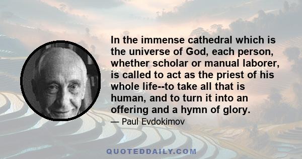 In the immense cathedral which is the universe of God, each person, whether scholar or manual laborer, is called to act as the priest of his whole life--to take all that is human, and to turn it into an offering and a