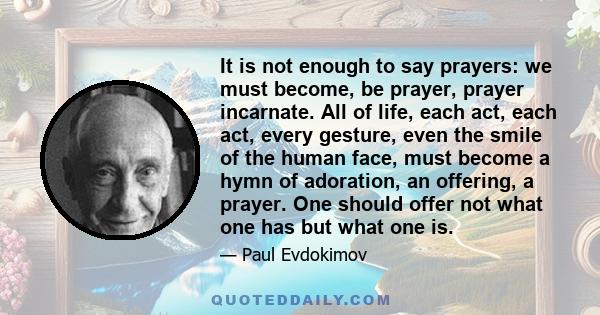 It is not enough to say prayers: we must become, be prayer, prayer incarnate. All of life, each act, each act, every gesture, even the smile of the human face, must become a hymn of adoration, an offering, a prayer. One 