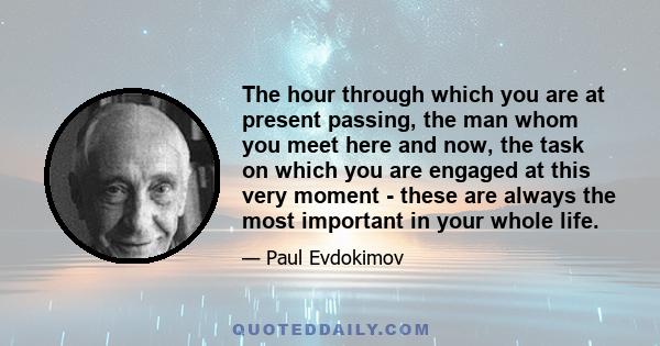 The hour through which you are at present passing, the man whom you meet here and now, the task on which you are engaged at this very moment - these are always the most important in your whole life.