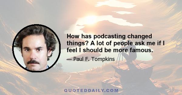 How has podcasting changed things? A lot of people ask me if I feel I should be more famous.