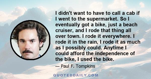 I didn't want to have to call a cab if I went to the supermarket. So I eventually got a bike, just a beach cruiser, and I rode that thing all over town. I rode it everywhere. I rode it in the rain, I rode it as much as