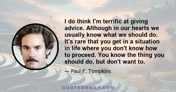 I do think I'm terrific at giving advice. Although in our hearts we usually know what we should do. It's rare that you get in a situation in life where you don't know how to proceed. You know the thing you should do,