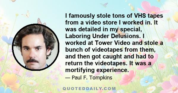 I famously stole tons of VHS tapes from a video store I worked in. It was detailed in my special, Laboring Under Delusions. I worked at Tower Video and stole a bunch of videotapes from them, and then got caught and had