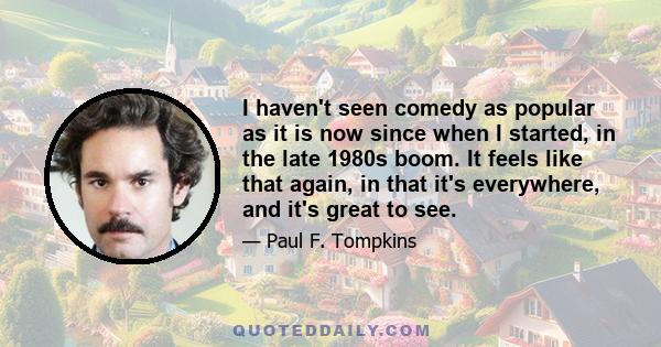 I haven't seen comedy as popular as it is now since when I started, in the late 1980s boom. It feels like that again, in that it's everywhere, and it's great to see.