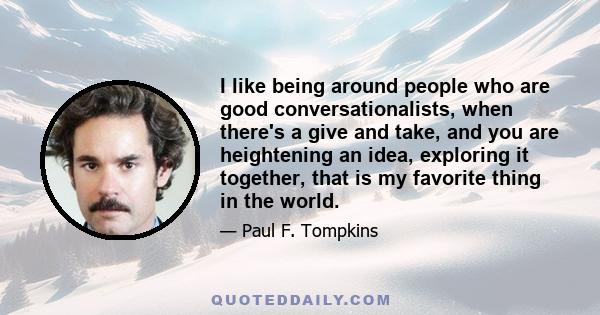 I like being around people who are good conversationalists, when there's a give and take, and you are heightening an idea, exploring it together, that is my favorite thing in the world.