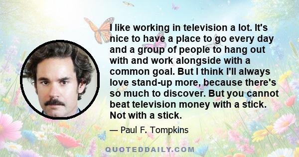 I like working in television a lot. It's nice to have a place to go every day and a group of people to hang out with and work alongside with a common goal. But I think I'll always love stand-up more, because there's so