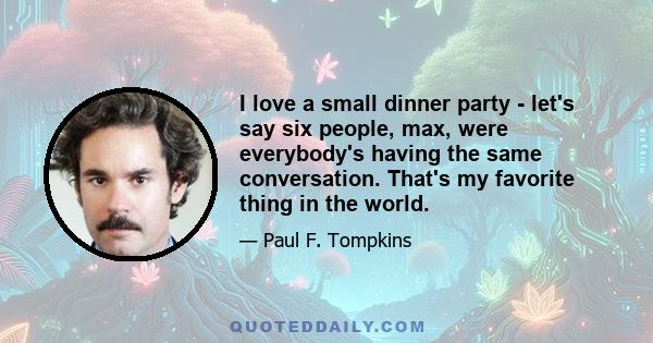 I love a small dinner party - let's say six people, max, were everybody's having the same conversation. That's my favorite thing in the world.