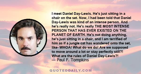 I meet Daniel Day-Lewis. He's just sitting in a chair on the set. Now, I had been told that Daniel Day-Lewis was kind of an intense person. And he's really not. He's really THE MOST INTENSE PERSON THAT HAS EVER EXISTED