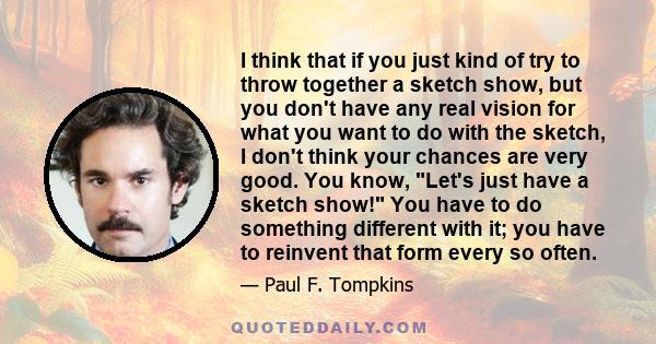 I think that if you just kind of try to throw together a sketch show, but you don't have any real vision for what you want to do with the sketch, I don't think your chances are very good. You know, Let's just have a