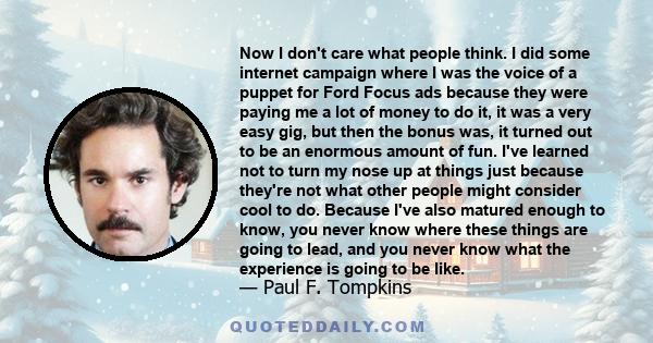 Now I don't care what people think. I did some internet campaign where I was the voice of a puppet for Ford Focus ads because they were paying me a lot of money to do it, it was a very easy gig, but then the bonus was,