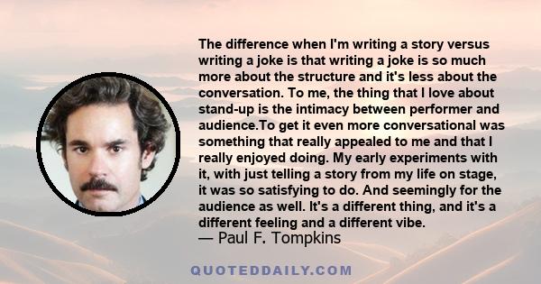 The difference when I'm writing a story versus writing a joke is that writing a joke is so much more about the structure and it's less about the conversation. To me, the thing that I love about stand-up is the intimacy