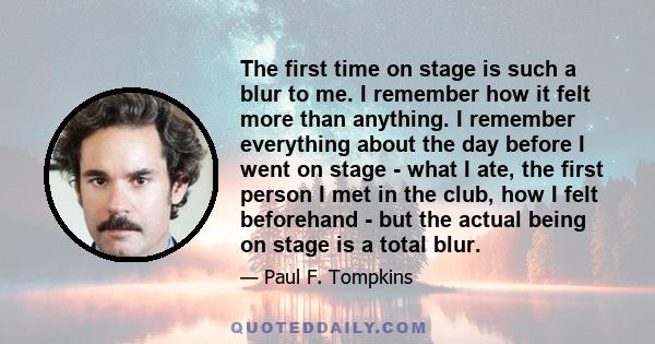 The first time on stage is such a blur to me. I remember how it felt more than anything. I remember everything about the day before I went on stage - what I ate, the first person I met in the club, how I felt beforehand 